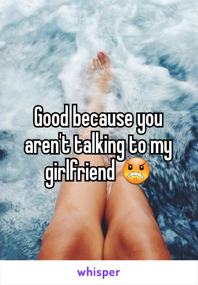 Good because you aren't talking to my girlfriend 😠