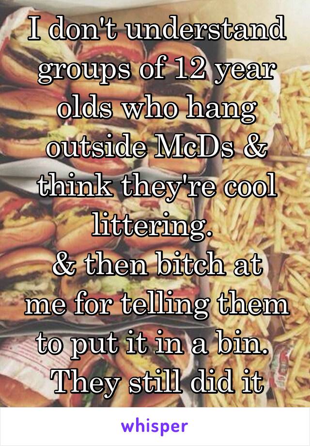 I don't understand groups of 12 year olds who hang outside McDs & think they're cool littering. 
& then bitch at me for telling them to put it in a bin. 
They still did it tho