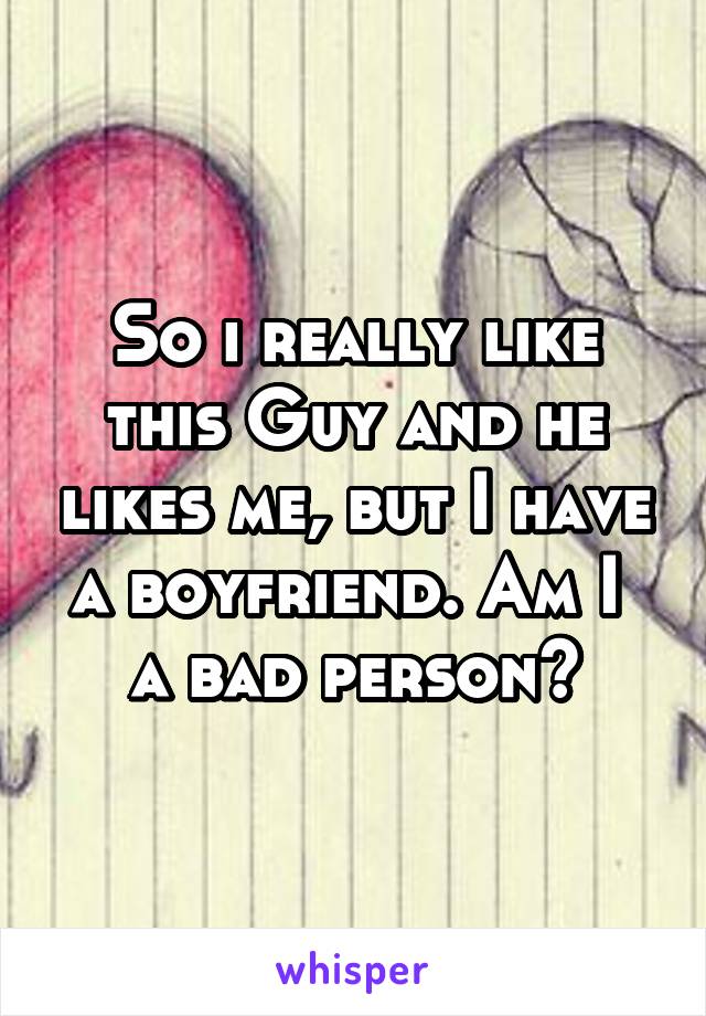 So i really like this Guy and he likes me, but I have a boyfriend. Am I  a bad person?