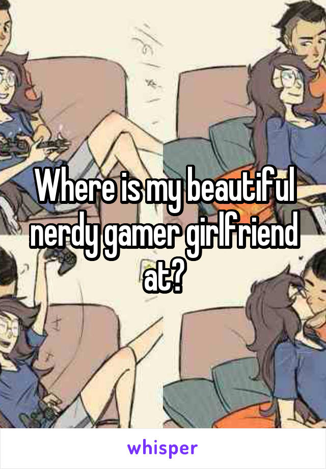 Where is my beautiful nerdy gamer girlfriend at?