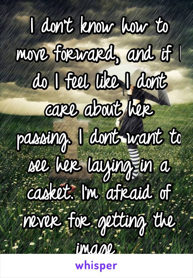 I don't know how to move forward, and if I do I feel like I dont care about her passing. I dont want to see her laying in a casket. I'm afraid of never for getting the image 