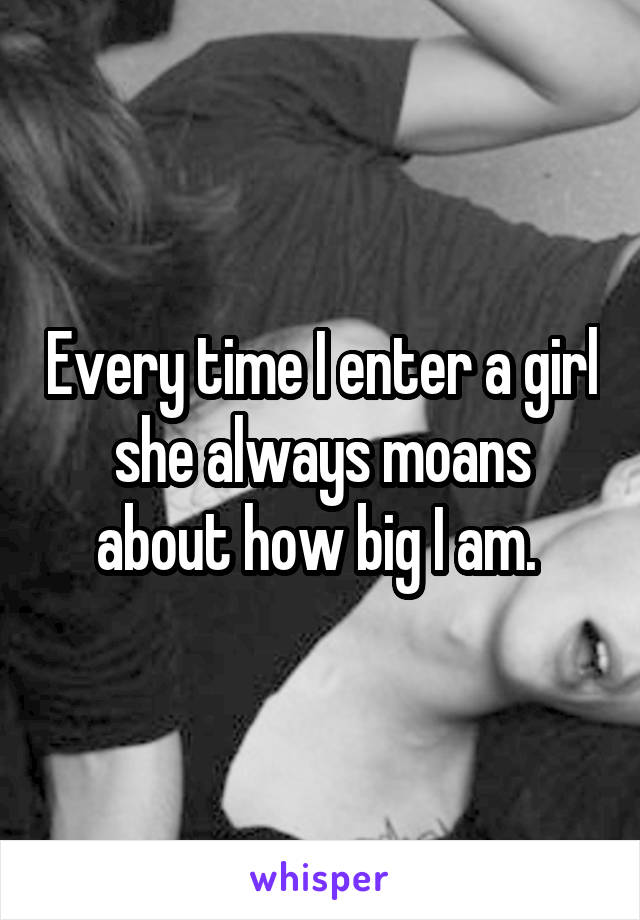 Every time I enter a girl she always moans about how big I am. 