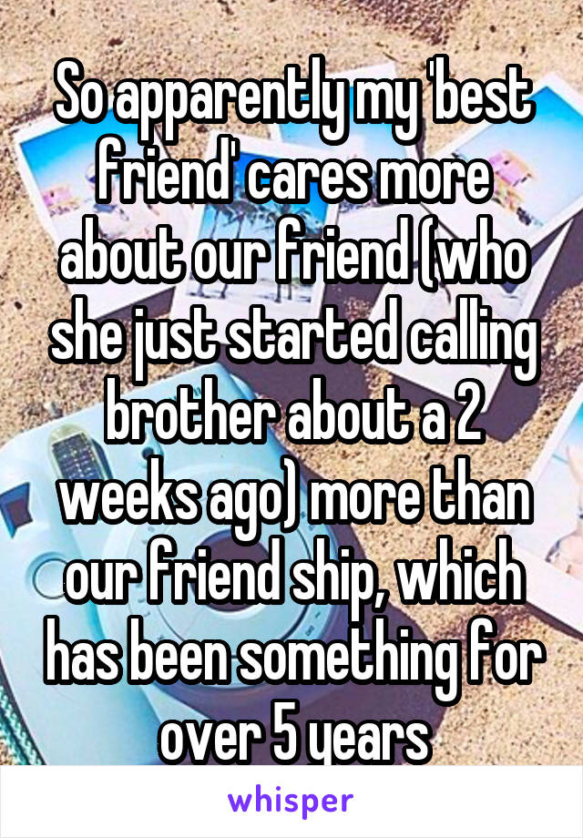 So apparently my 'best friend' cares more about our friend (who she just started calling brother about a 2 weeks ago) more than our friend ship, which has been something for over 5 years