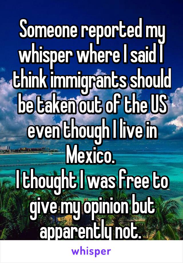 Someone reported my whisper where I said I  think immigrants should be taken out of the US even though I live in Mexico. 
I thought I was free to give my opinion but apparently not. 