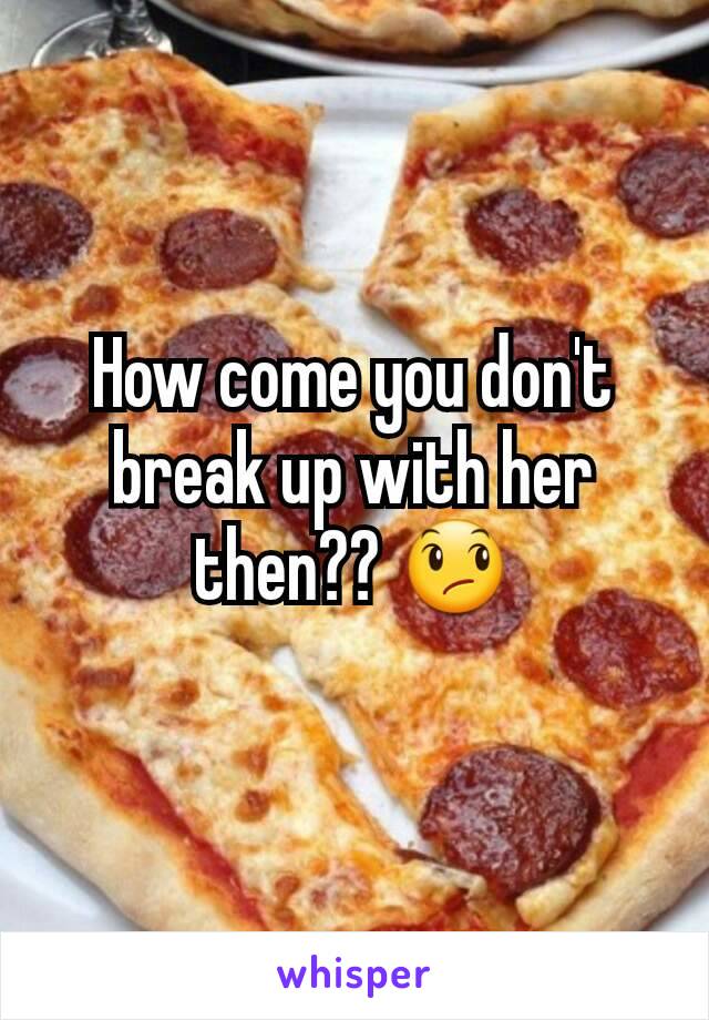 How come you don't break up with her then?? 😞