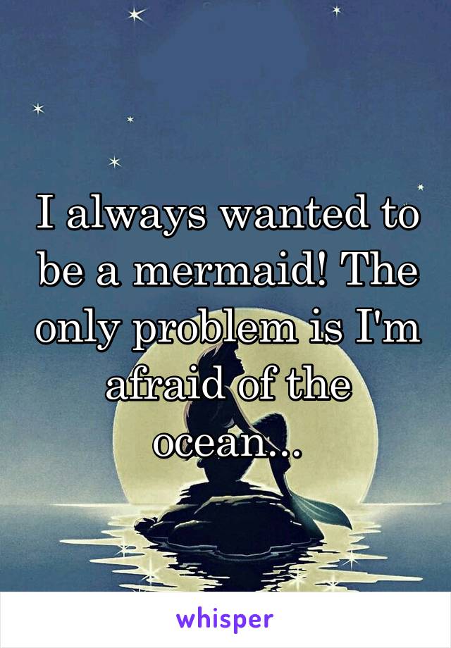 I always wanted to be a mermaid! The only problem is I'm afraid of the ocean...