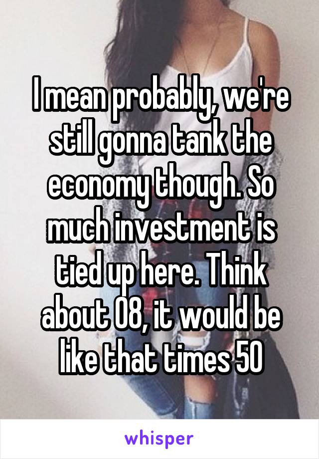 I mean probably, we're still gonna tank the economy though. So much investment is tied up here. Think about 08, it would be like that times 50