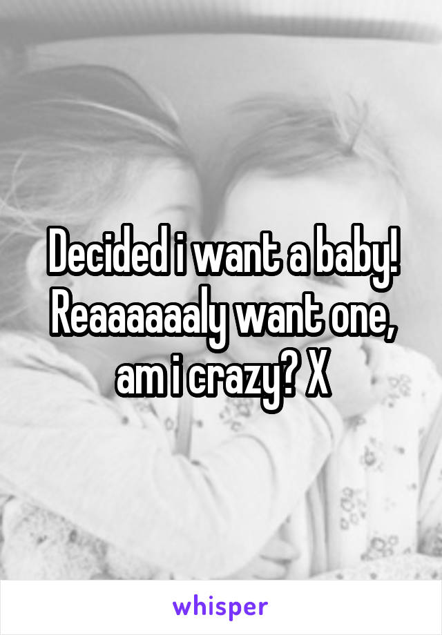 Decided i want a baby! Reaaaaaaly want one, am i crazy? X