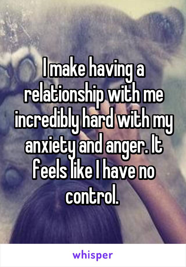 I make having a relationship with me incredibly hard with my anxiety and anger. It feels like I have no control. 