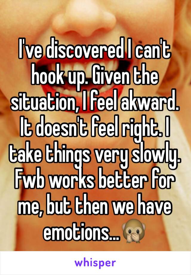 I've discovered I can't hook up. Given the situation, I feel akward. It doesn't feel right. I take things very slowly. Fwb works better for me, but then we have emotions...🙊