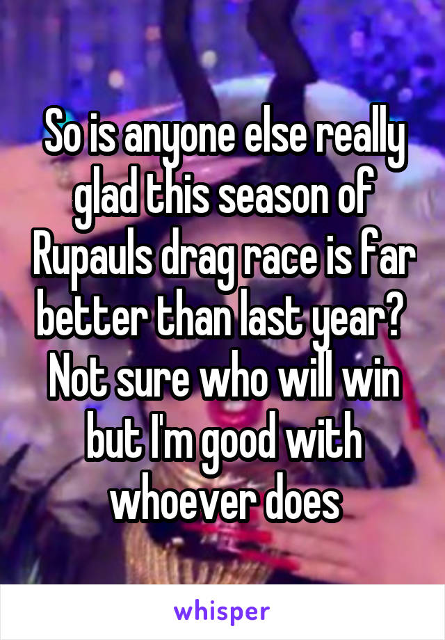 So is anyone else really glad this season of Rupauls drag race is far better than last year?  Not sure who will win but I'm good with whoever does