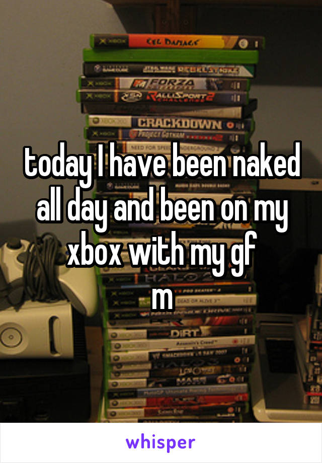 today I have been naked all day and been on my xbox with my gf
m