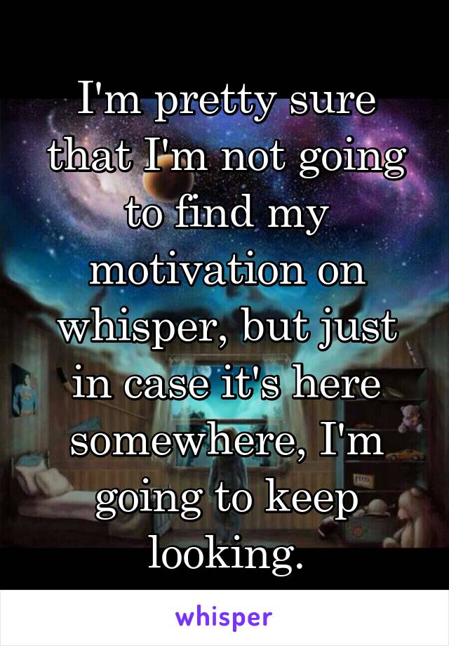 I'm pretty sure that I'm not going to find my motivation on whisper, but just in case it's here somewhere, I'm going to keep looking.