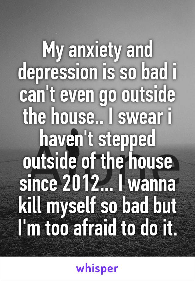 My anxiety and depression is so bad i can't even go outside the house.. I swear i haven't stepped outside of the house since 2012... I wanna kill myself so bad but I'm too afraid to do it.