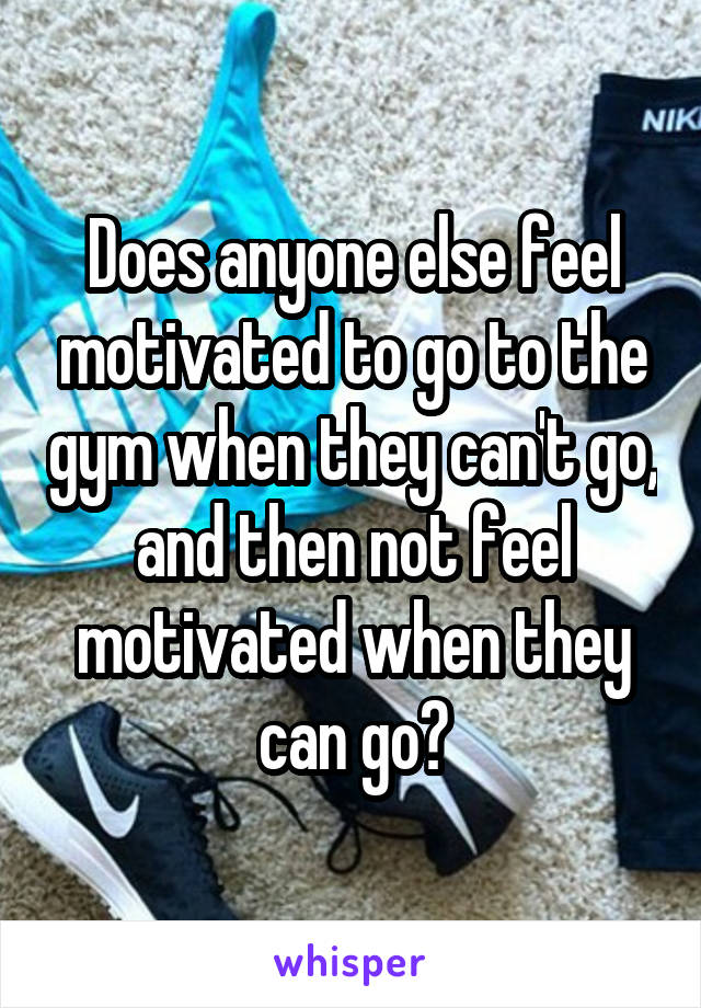 Does anyone else feel motivated to go to the gym when they can't go, and then not feel motivated when they can go?