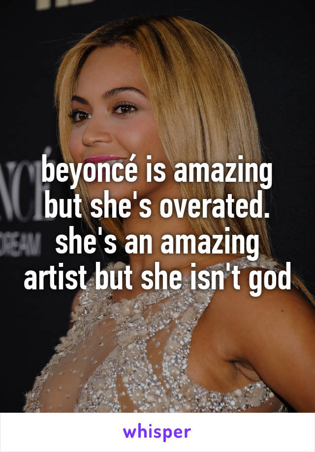 beyoncé is amazing but she's overated. she's an amazing artist but she isn't god