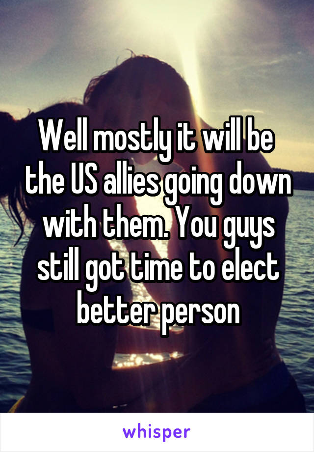 Well mostly it will be  the US allies going down with them. You guys still got time to elect better person