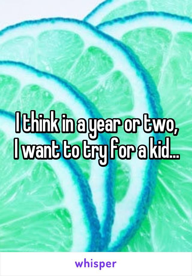 I think in a year or two, I want to try for a kid...