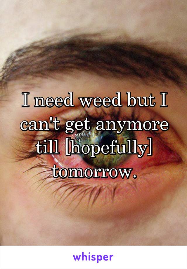 I need weed but I can't get anymore till [hopefully] tomorrow.