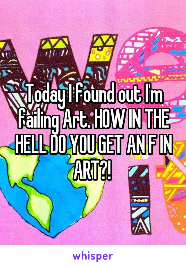 Today I found out I'm failing Art. HOW IN THE HELL DO YOU GET AN F IN ART?! 