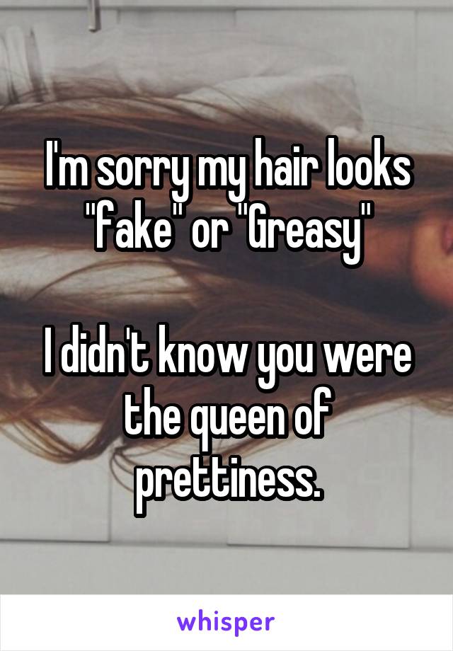 I'm sorry my hair looks "fake" or "Greasy"

I didn't know you were the queen of prettiness.