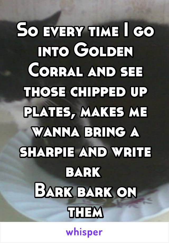 So every time I go into Golden Corral and see those chipped up plates, makes me wanna bring a sharpie and write bark 
Bark bark on them