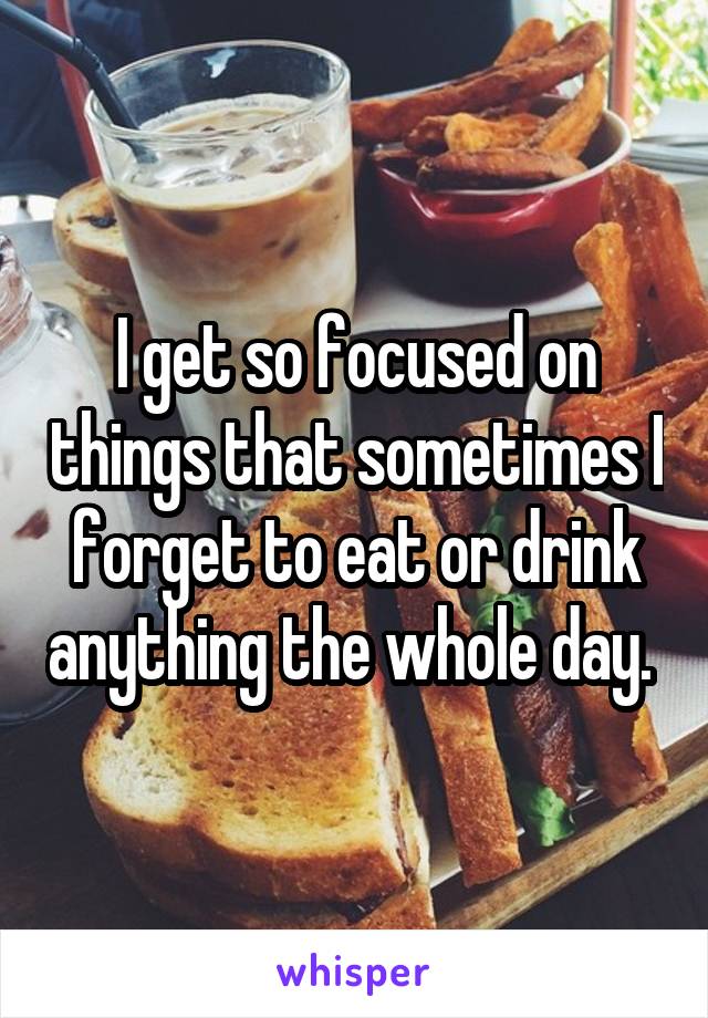 I get so focused on things that sometimes I forget to eat or drink anything the whole day. 