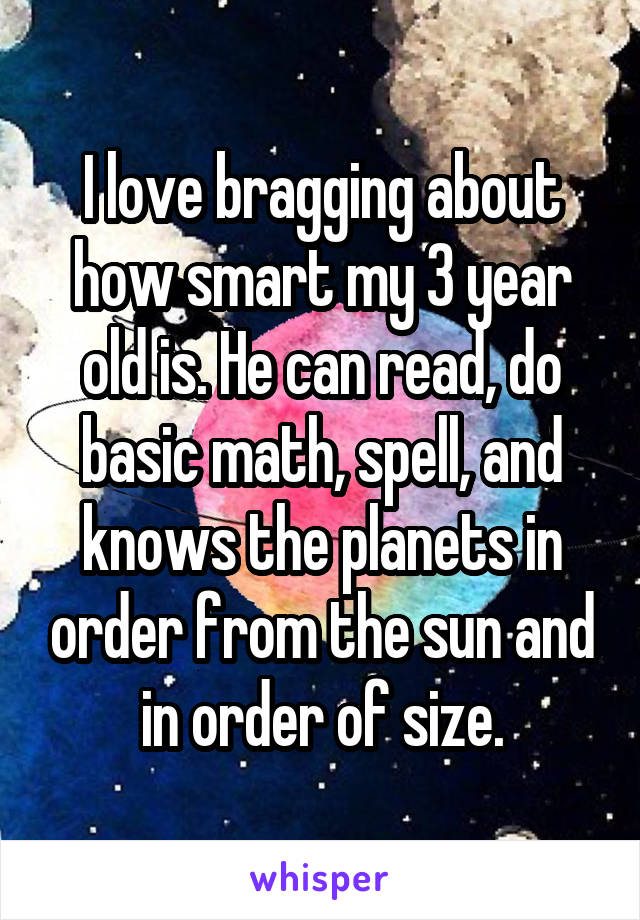 I love bragging about how smart my 3 year old is. He can read, do basic math, spell, and knows the planets in order from the sun and in order of size.