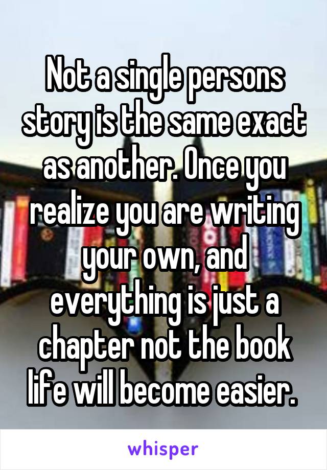 Not a single persons story is the same exact as another. Once you realize you are writing your own, and everything is just a chapter not the book life will become easier. 