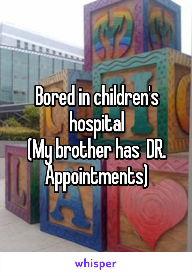 Bored in children's hospital
(My brother has  DR. Appointments)