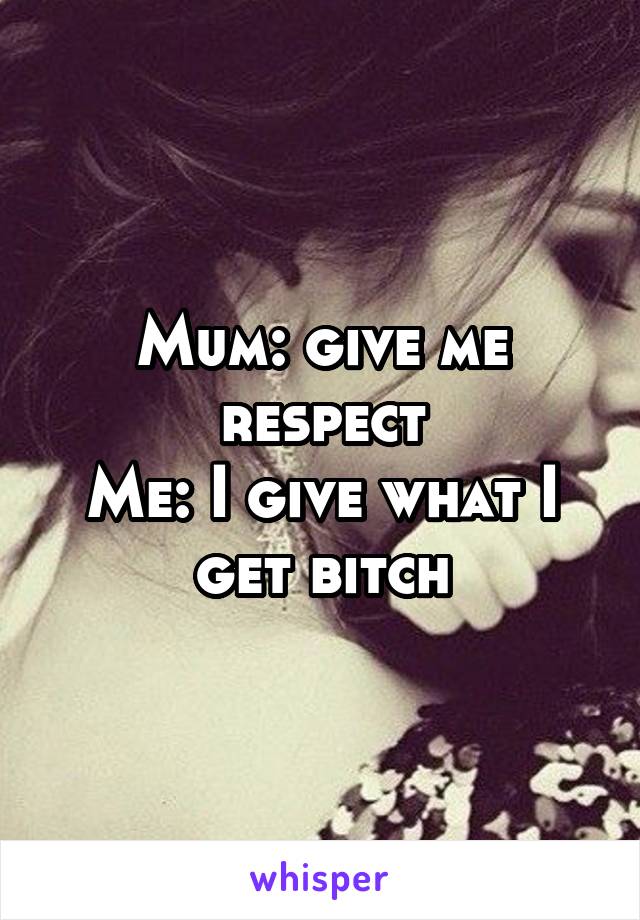 Mum: give me respect
Me: I give what I get bitch