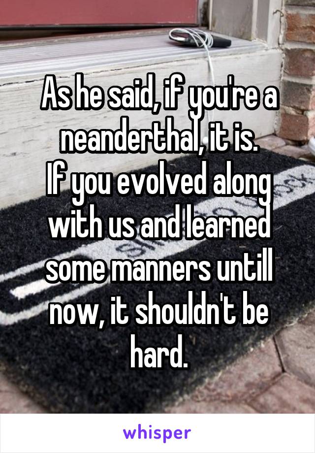 As he said, if you're a neanderthal, it is.
If you evolved along with us and learned some manners untill now, it shouldn't be hard.