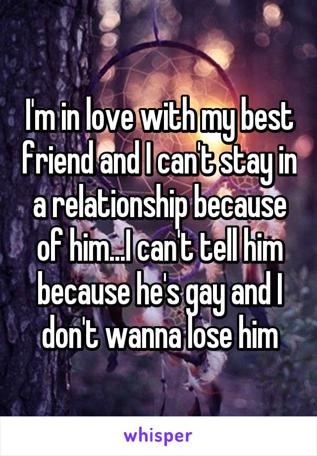 I'm in love with my best friend and I can't stay in a relationship because of him...I can't tell him because he's gay and I don't wanna lose him