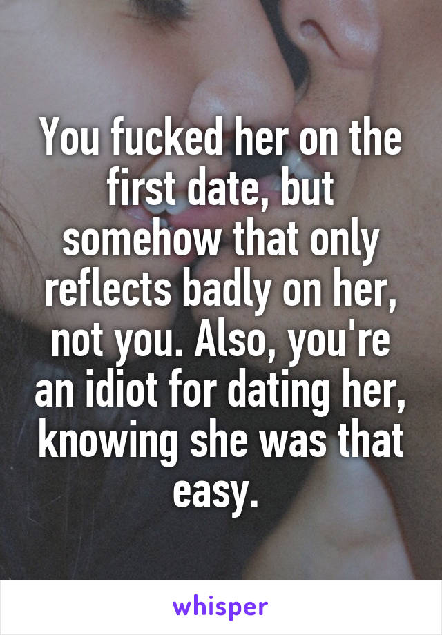 You fucked her on the first date, but somehow that only reflects badly on her, not you. Also, you're an idiot for dating her, knowing she was that easy. 