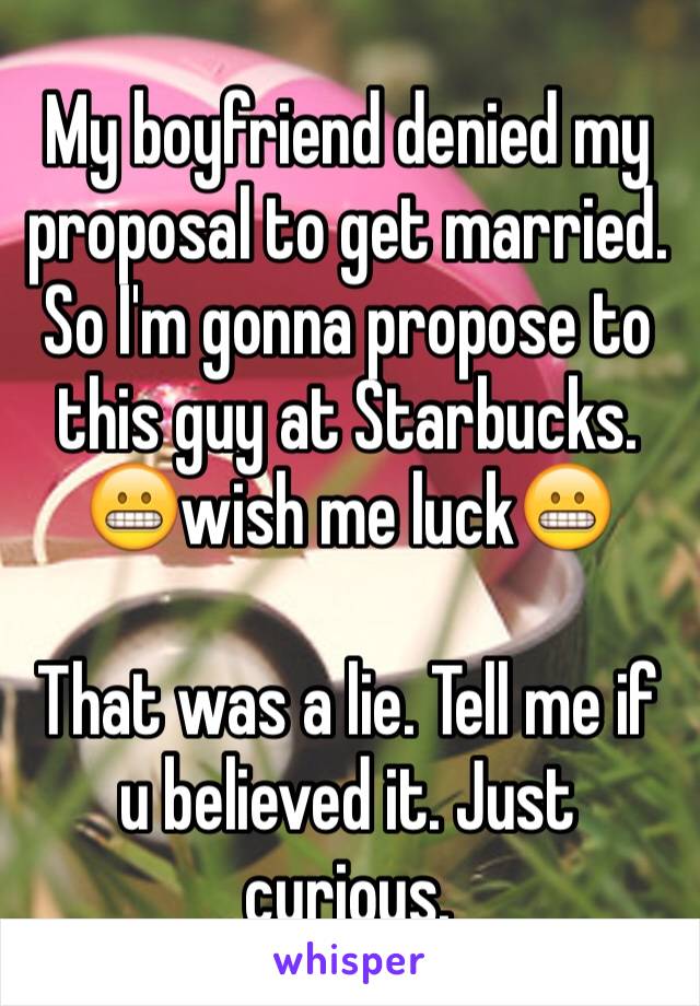 My boyfriend denied my proposal to get married. So I'm gonna propose to this guy at Starbucks. 😬wish me luck😬

That was a lie. Tell me if u believed it. Just curious. 