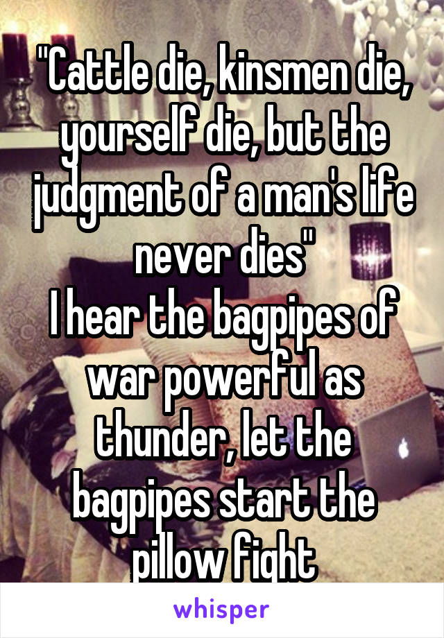 "Cattle die, kinsmen die, yourself die, but the judgment of a man's life never dies"
I hear the bagpipes of war powerful as thunder, let the bagpipes start the pillow fight