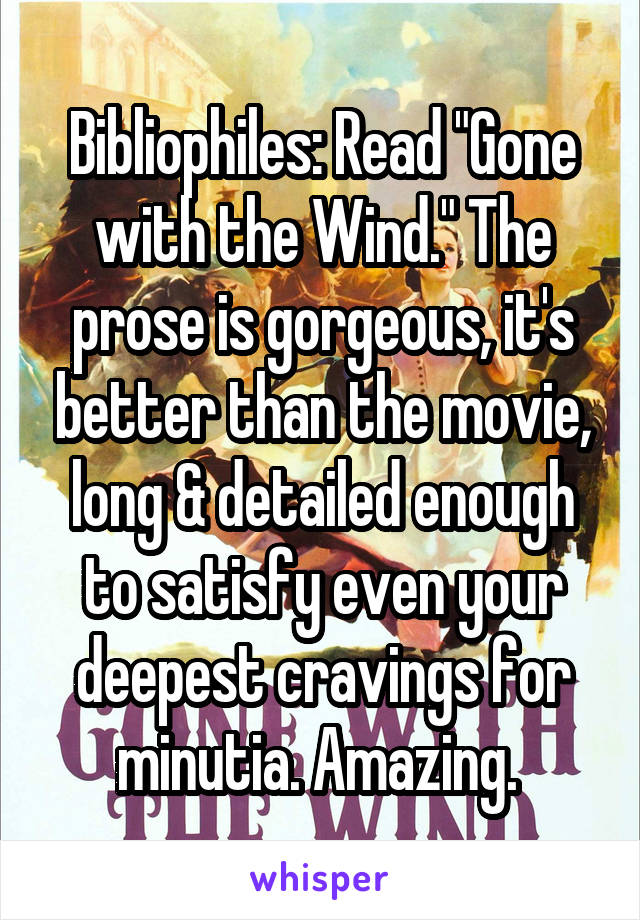 Bibliophiles: Read "Gone with the Wind." The prose is gorgeous, it's better than the movie, long & detailed enough to satisfy even your deepest cravings for minutia. Amazing. 