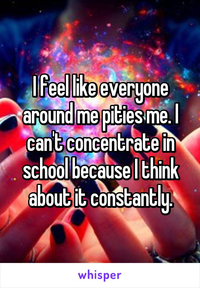 I feel like everyone around me pities me. I can't concentrate in school because I think about it constantly.