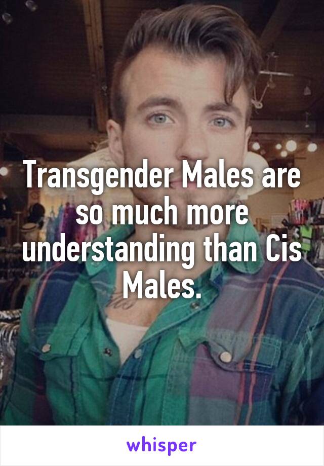 Transgender Males are so much more understanding than Cis Males.