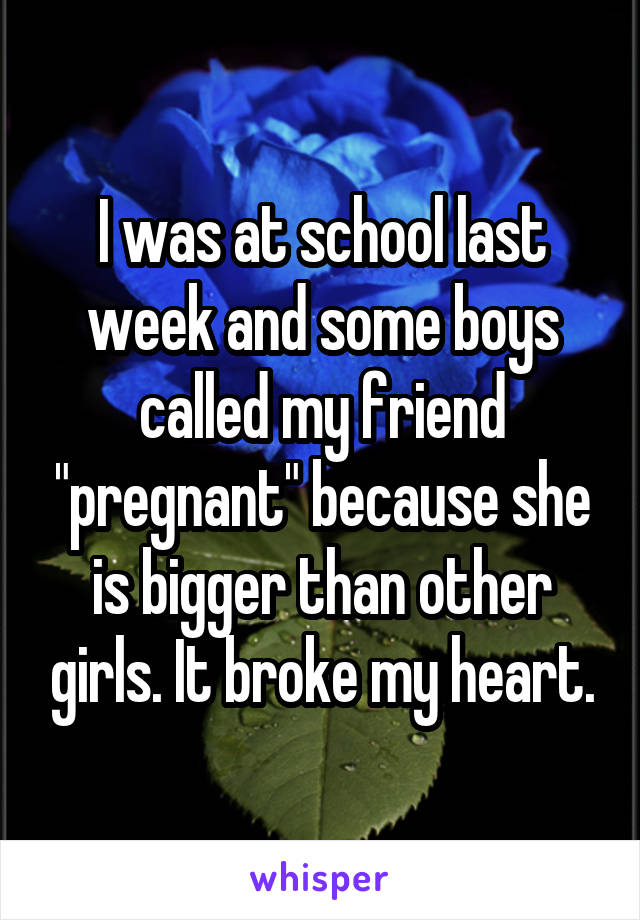 I was at school last week and some boys called my friend "pregnant" because she is bigger than other girls. It broke my heart.