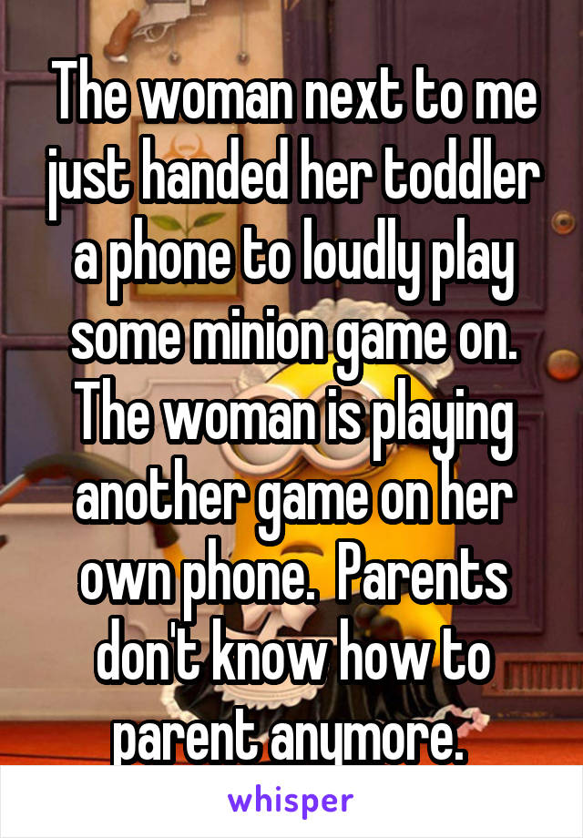 The woman next to me just handed her toddler a phone to loudly play some minion game on. The woman is playing another game on her own phone.  Parents don't know how to parent anymore. 