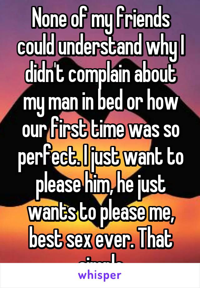 None of my friends could understand why I didn't complain about my man in bed or how our first time was so perfect. I just want to please him, he just wants to please me, best sex ever. That simple