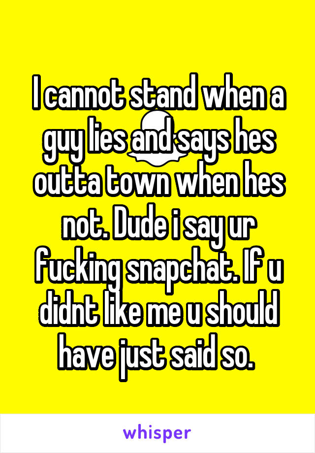 I cannot stand when a guy lies and says hes outta town when hes not. Dude i say ur fucking snapchat. If u didnt like me u should have just said so. 