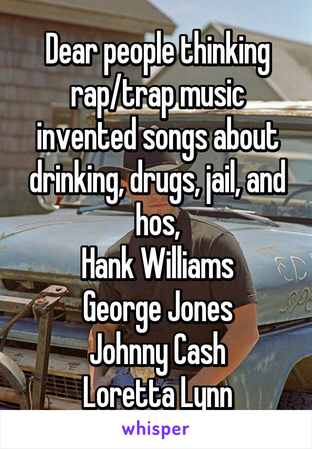 Dear people thinking rap/trap music invented songs about drinking, drugs, jail, and hos,
Hank Williams
George Jones
Johnny Cash
Loretta Lynn