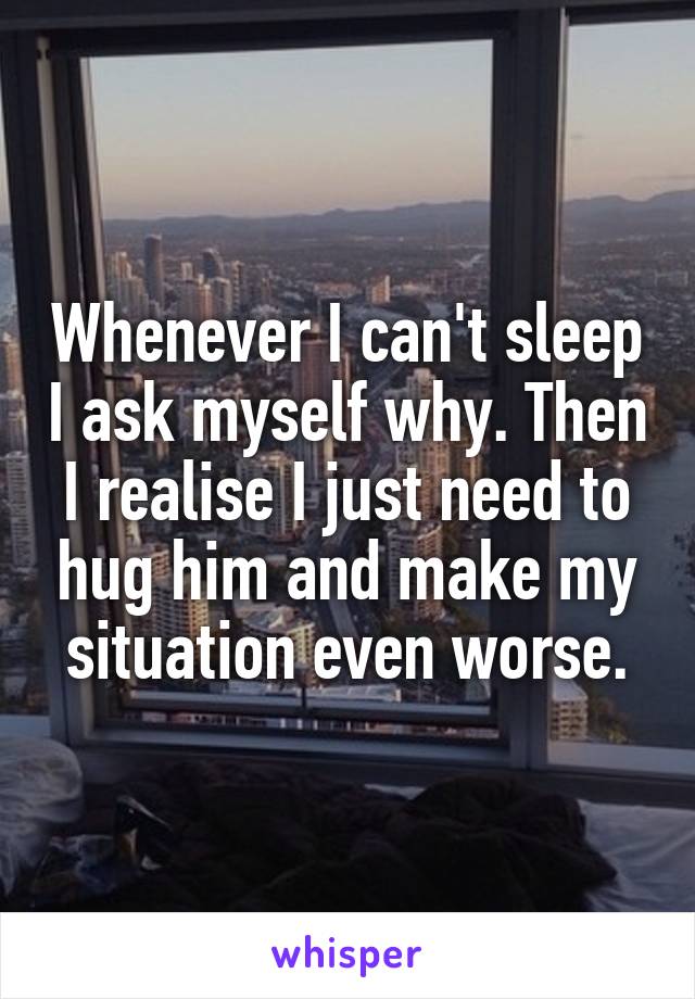 Whenever I can't sleep I ask myself why. Then I realise I just need to hug him and make my situation even worse.