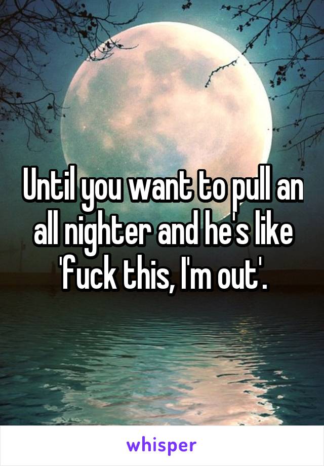 Until you want to pull an all nighter and he's like 'fuck this, I'm out'.