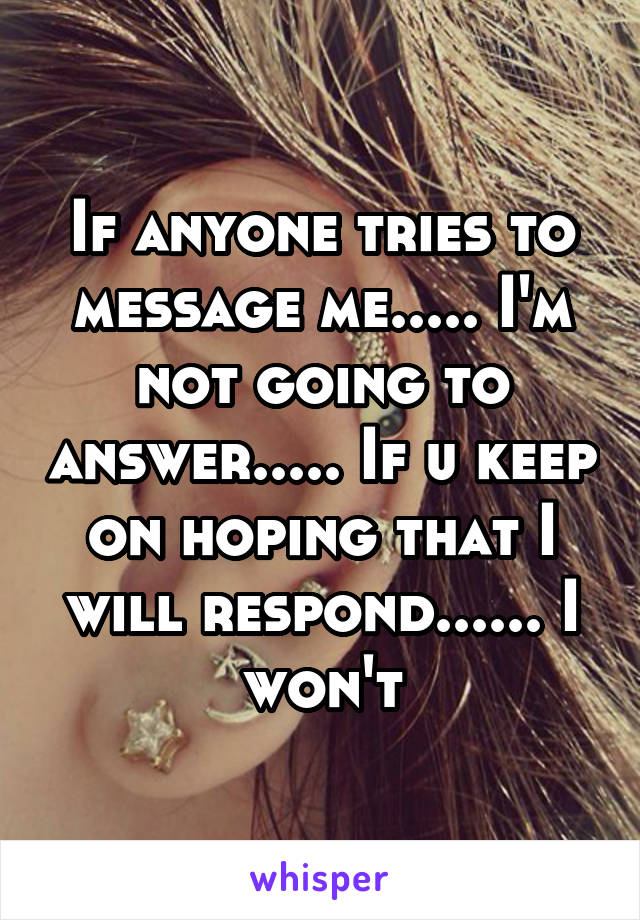 If anyone tries to message me..... I'm not going to answer..... If u keep on hoping that I will respond...... I won't