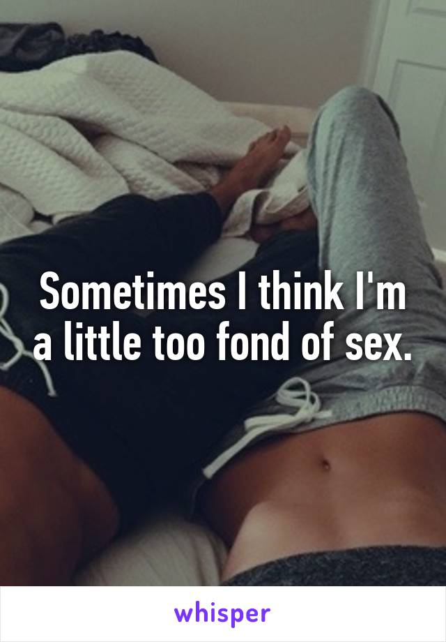 Sometimes I think I'm a little too fond of sex.