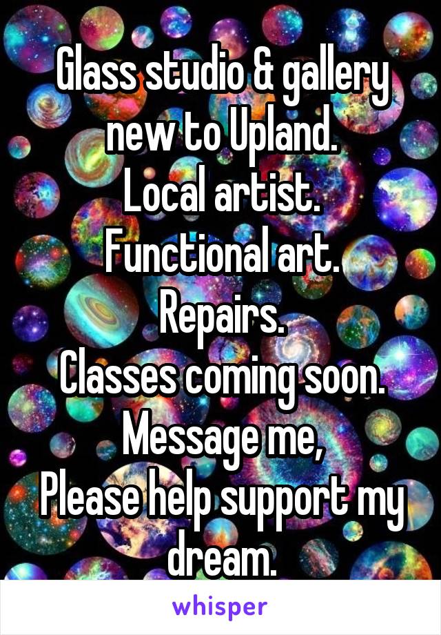 Glass studio & gallery new to Upland.
Local artist.
Functional art.
Repairs.
Classes coming soon.
Message me,
Please help support my dream.