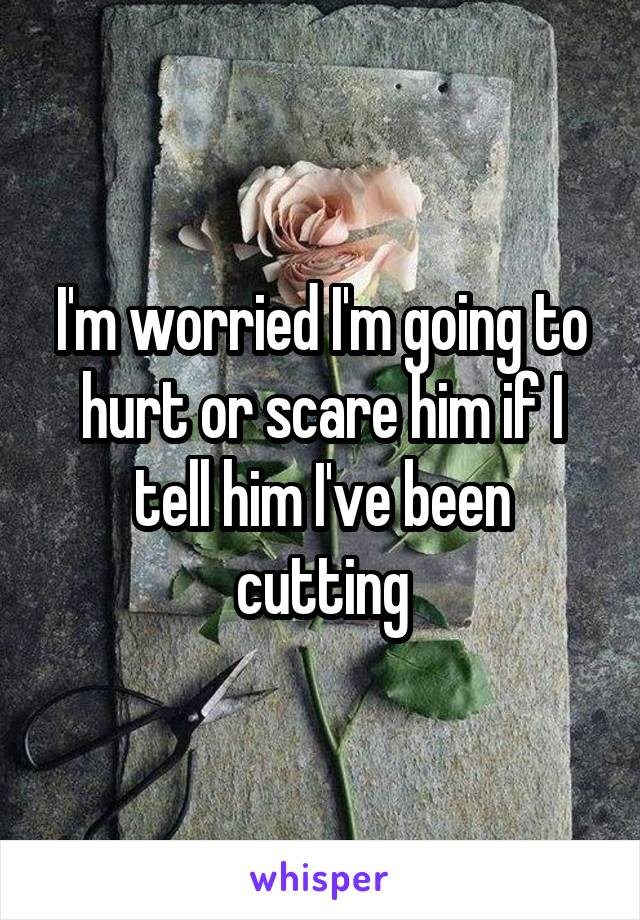 I'm worried I'm going to hurt or scare him if I tell him I've been cutting